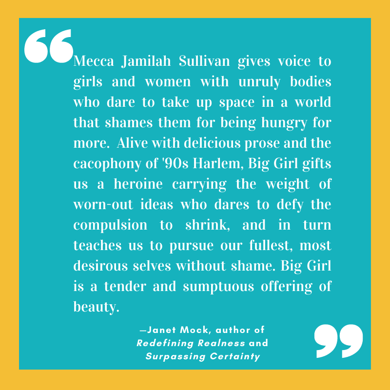 “Mecca Jamilah Sullivan gives voice to girls and women with unruly bodies who dare to take up space in a world that shames them for being hungry for more.  Alive with delicious prose and the cacophony of '90s Harlem, Big Girl gifts us a heroine carrying the weight of worn-out ideas who dares to defy the compulsion to shrink, and in turn teaches us to pursue our fullest, most desirous selves without shame. Big Girl is a tender and sumptuous offering of beauty.”
—Janet Mock, author of Redefining Realness and Surpassing Certainty