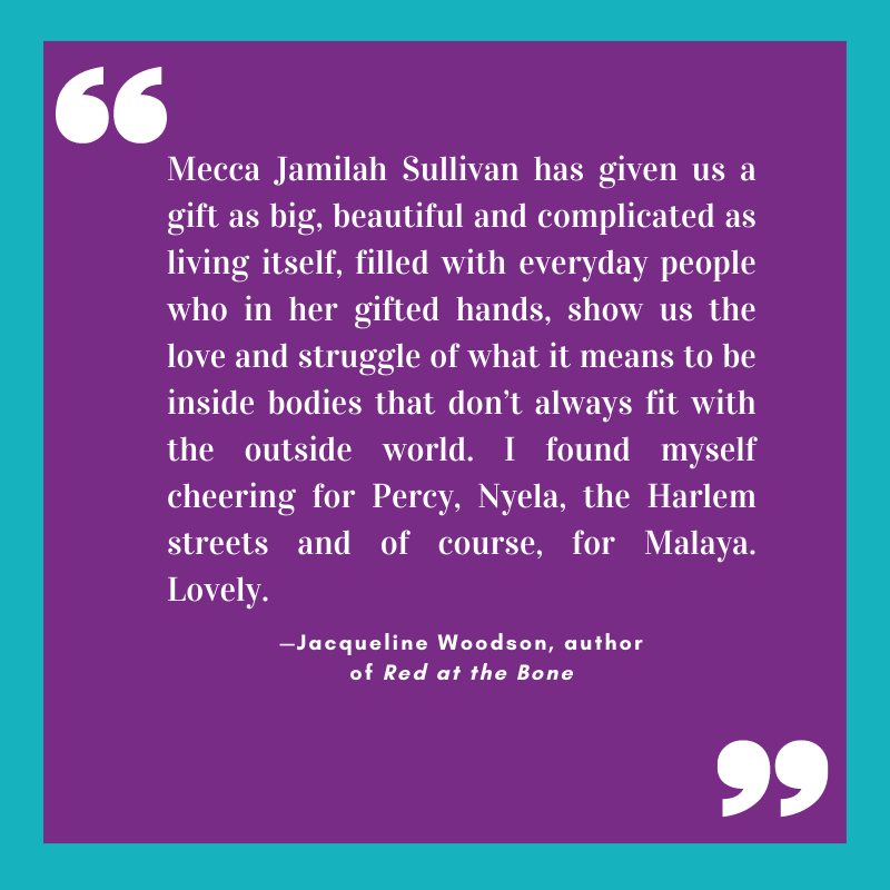 “Mecca Jamilah Sullivan has given us a gift as big, beautiful and complicated as living itself, filled with everyday people who in her gifted hands, show us the love and struggle of what it means to be inside bodies that don’t always fit with the outside world. I found myself cheering for Percy, Nyela, the Harlem streets and of course, for Malaya. Lovely.” 
—Jacqueline Woodson, author of Red at the Bone