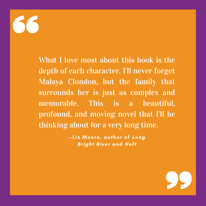 “What I love most about this book is the depth of each character. I'll never forget Malaya Clondon, but the family that surrounds her is just as complex and memorable. This is a beautiful, profound, and moving novel that I'll be thinking about for a very long time.” 
—Liz Moore, author of Long Bright River and Heft