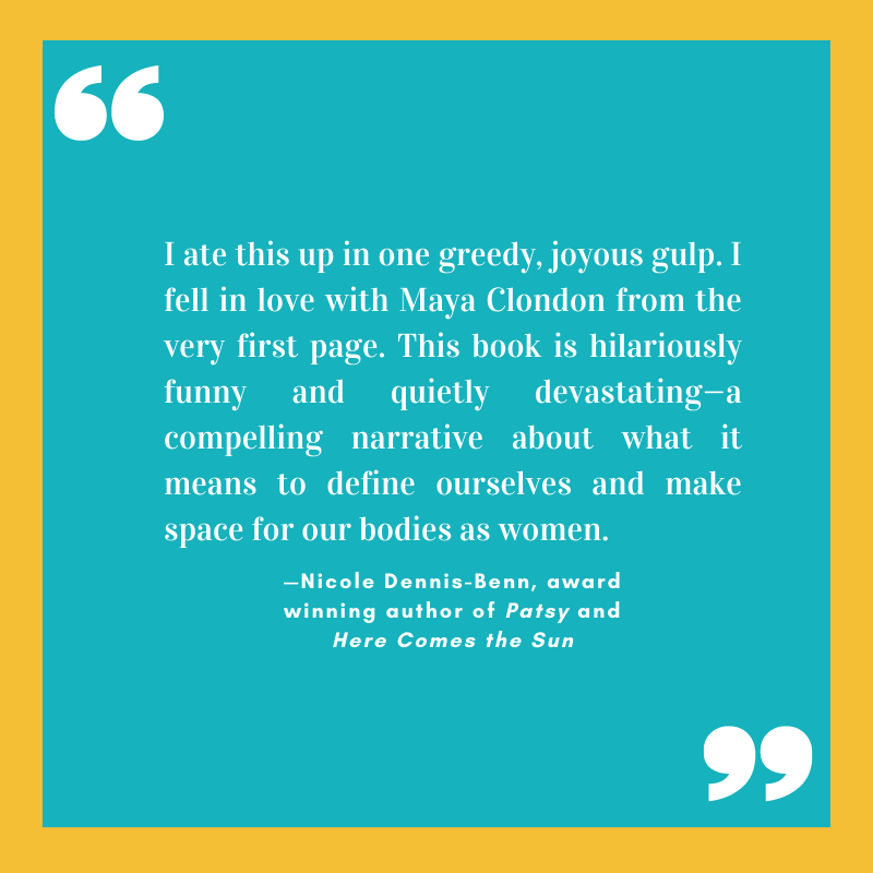 “I ate this up in one greedy, joyous gulp. I fell in love with Maya Clondon from the very first page. This book is hilariously funny and quietly devastating—a compelling narrative about what it means to define ourselves and make space for our bodies as women.” 
—Nicole Dennis-Benn, award winning author of Patsy and Here Comes the Sun