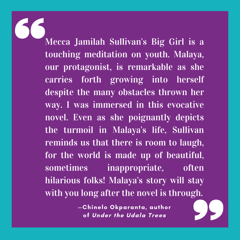 “Mecca Jamilah Sullivan's Big Girl is a touching meditation on youth. Malaya, our protagonist, is remarkable as she carries forth growing into herself despite the many obstacles thrown her way. I was immersed in this evocative novel. Even as she poignantly depicts the turmoil in Malaya's life, Sullivan reminds us that there is room to laugh, for the world is made up of beautiful, sometimes inappropriate, often hilarious folks! Malaya's story will stay with you long after the novel is through.” 
—Chinelo Okparanta, author of Under the Udala Trees