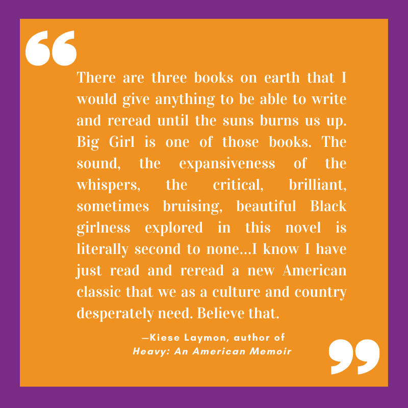 “There are three books on earth that I would give anything to be able to write and reread until the suns burns us up. Big Girl is one of those books. The sound, the expansiveness of the whispers, the critical, brilliant, sometimes bruising, beautiful Black girlness explored in this novel is literally second to none…I know I have just read and reread a new American classic that we as a culture and country desperately need. Believe that.”
 —Kiese Laymon, author of Heavy: An American Memoir
